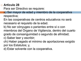 Artículo 28 
Para ser Directivo se requiere: 
a) Ser mayor de edad y miembro de la cooperativa 
respectiva; 
En las cooperativas de centros educativos no será 
necesario el requisito de la edad. 
b) No ser cónyuges o parientes entre sí o con 
miembros del Órgano de Vigilancia, dentro del cuarto 
grado de consanguinidad o segundo de afinidad; 
c) Saber leer y escribir; 
ch) Haber pagado el mínimo de aportaciones exigido 
por los Estatutos; y, 
d) Estar solvente con la cooperativa. 
 