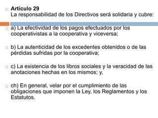  Artículo 29 
La responsabilidad de los Directivos será solidaria y cubre: 
 a) La efectividad de los pagos efectuados por los 
cooperativistas a la cooperativa y viceversa; 
 b) La autenticidad de los excedentes obtenidos o de las 
pérdidas sufridas por la cooperativa; 
 c) La existencia de los libros sociales y la veracidad de las 
anotaciones hechas en los mismos; y, 
 ch) En general, velar por el cumplimiento de las 
obligaciones que imponen la Ley, los Reglamentos y los 
Estatutos. 
 