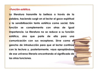 •Función estética.
La literatura transmite la belleza a través de la
palabra, haciendo surgir en el lector el goce espiritual
y la sensibilización tanto estética como social. Esta
función se complementa con otras de igual
importancia. La literatura no se reduce a su función
estética, sino que parte de ella para una
comunicación con sus receptores. Sirve como el
gancho de introducción para que el lector continúe
con la lectura y, posteriormente, vaya apropiándose
de ese universo literario encontrando el significado de
las otras funciones.
 