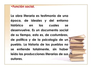 •Función social.
La obra literaria es testimonio de una
época, de ideales y del entorno
histórico en los cuales se
desenvuelve. Es un documento social
de su tiempo, esto es, de costumbres,
de política y de la psicología de un
pueblo. La historia de los pueblos no
se entiende totalmente, sin haber
leído las producciones literarias de sus
autores.
 
