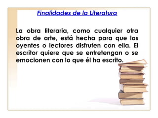 Finalidades de la Literatura
La obra literaria, como cualquier otra
obra de arte, está hecha para que los
oyentes o lectores disfruten con ella. El
escritor quiere que se entretengan o se
emocionen con lo que él ha escrito.
 
