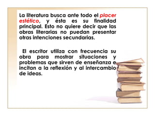 La literatura busca ante todo el placer
estético, y ésta es su finalidad
principal. Esto no quiere decir que las
obras literarias no puedan presentar
otras intenciones secundarias.
El escritor utiliza con frecuencia su
obra para mostrar situaciones y
problemas que sirven de enseñanza e
incitan a la reflexión y al intercambio
de ideas.
 