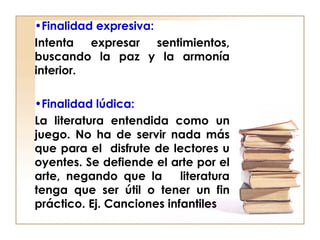 •Finalidad expresiva:
Intenta expresar sentimientos,
buscando la paz y la armonía
interior.
•Finalidad lúdica:
La literatura entendida como un
juego. No ha de servir nada más
que para el disfrute de lectores u
oyentes. Se defiende el arte por el
arte, negando que la literatura
tenga que ser útil o tener un fin
práctico. Ej. Canciones infantiles
 