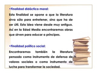 •Finalidad didáctica moral:
Esta finalidad se opone a que la literatura
sirva sólo para entretener, sino que ha de
ser útil. Esta idea viene desde muy antiguo.
Así en la Edad Media encontraremos obras
que sirven para educar a príncipes.
•Finalidad político social:
Encontraremos también la literatura
pensado como instrumento de defensa de
valores sociales o como instrumento de
lucha para transformar la sociedad.
 