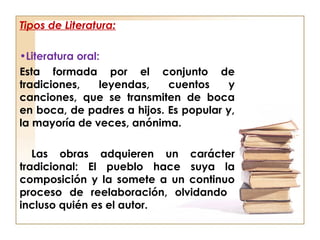 Tipos de Literatura:
•Literatura oral:
Esta formada por el conjunto de
tradiciones, leyendas, cuentos y
canciones, que se transmiten de boca
en boca, de padres a hijos. Es popular y,
la mayoría de veces, anónima.
Las obras adquieren un carácter
tradicional: El pueblo hace suya la
composición y la somete a un continuo
proceso de reelaboración, olvidando
incluso quién es el autor.
 