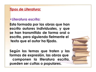 Tipos de Literatura:
•Literatura escrita:
Esta formada por las obras que han
escrito autores individuales, y que
se han transmitido de forma oral o
escrita, pero siguiendo fielmente el
texto que el autor ha fijado.
Según los temas que traten y las
formas de expresión, las obras que
componen la literatura escrita,
pueden ser cultas o populares.
 