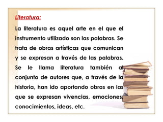 Literatura:
La literatura es aquel arte en el que el
instrumento utilizado son las palabras. Se
trata de obras artísticas que comunican
y se expresan a través de las palabras.
Se le llama literatura también al
conjunto de autores que, a través de la
historia, han ido aportando obras en las
que se expresan vivencias, emociones,
conocimientos, ideas, etc.
 