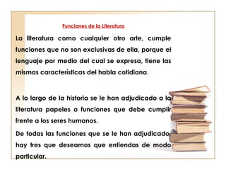 Funciones de la Literatura
La literatura como cualquier otro arte, cumple
funciones que no son exclusivas de ella, porque el
lenguaje por medio del cual se expresa, tiene las
mismas características del habla cotidiana.
A lo largo de la historia se le han adjudicado a la
literatura papeles o funciones que debe cumplir
frente a los seres humanos.
De todas las funciones que se le han adjudicado,
hay tres que deseamos que entiendas de modo
particular.
 