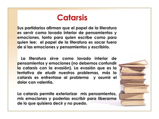 Catarsis
Sus partidarios afirman que el papel de la literatura
es servir como lavado interior de pensamientos y
emociones, tanto para quien escribe como para
quien lee; el papel de la literatura es sacar fuera
de si las emociones y pensamientos y escribirlo.
La literatura sirve como lavado interior de
pensamientos y emociones (no debemos confundir
la catarsis con la evasión). La evasión que es la
tentativa de eludir nuestros problemas, más la
catarsis es enfrentase al problema y asumir el
dolor con valentía.
La catarsis permite exteriorizar mis pensamientos,
mis emociones y poderlas escribir para liberarme
de lo que quisiera decir y no puedo.
 