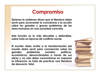 Compromiso
Quienes lo sostienen dicen que la literatura debe
servir para acrecentar la conciencia y la acción
sobre los grandes y graves problemas de los
seres humanos en una sociedad concreta.
Esta función es la más discutida y defendida,
sobre todo en épocas de conflicto social.
El escritor debe invitar a la transformación del
mundo debe servir para concienciar sobre los
grandes problemas sociales, políticos,
económicos; denunciándolos a través de sus
obras y no solo debe concentrarse en expresar
la influencia, se trata de practicar una literatura
de denuncia fotal.
 