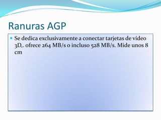 Ranuras AGPSe dedica exclusivamente a conectar tarjetas de vídeo 3D,. ofrece 264 MB/s o incluso 528 MB/s. Mide unos 8 cm 