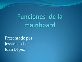Funciones  de la mainboard    Presentado por: Jessica arcila Juan López 