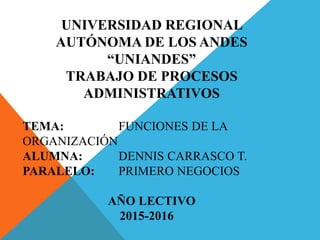 UNIVERSIDAD REGIONAL
AUTÓNOMA DE LOS ANDES
“UNIANDES”
TRABAJO DE PROCESOS
ADMINISTRATIVOS
TEMA: FUNCIONES DE LA
ORGANIZACIÓN
ALUMNA: DENNIS CARRASCO T.
PARALELO: PRIMERO NEGOCIOS
AÑO LECTIVO
2015-2016
 