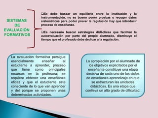 SISTEMAS
DE
EVALUACIÓN
FORMATIVOS
Se debe buscar un equilibrio entre la institución y la
instrumentación, no es bueno poner pruebas o recoger datos
sistemáticos para poder prever la regulación hay que introducir
proceso de enseñanza.
Es necesario buscar estrategias didácticas que faciliten la
autoevaluación por parte del propio alumnado, disminuye el
tiempo que el profesado debe dedicar a la regulación.
La evaluación formativa persigue
esencialmente enseñar al
estudiante a aprender, proceso
que tiene como principales
recursos en la profesora; se
requiere obtener una enseñanza
eficaz y que el estudiante este
consciente de lo que van aprender
y del porque se proponen unas
determinadas actividades.
La apropiación por el alumnado de
los objetivos explicitados por el
enseñante constituye una etapa
decisiva de cada uno de los ciclos
de enseñanza-aprendizaje en que
se estructuran las unidades
didácticas. Es una etapa que
conlleva un alto grado de dificultad.
 