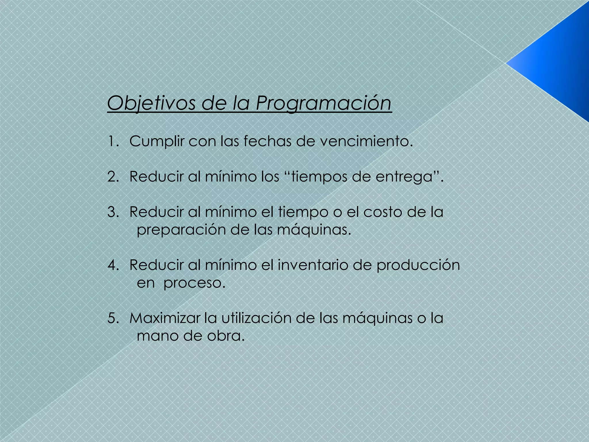 Objetivos de la Programación
1. Cumplir con las fechas de vencimiento.

2. Reducir al mínimo los “tiempos de entrega”.

3. Reducir al mínimo el tiempo o el costo de la
    preparación de las máquinas.

4. Reducir al mínimo el inventario de producción
    en proceso.

5. Maximizar la utilización de las máquinas o la
    mano de obra.
 