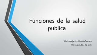 Funciones de la salud
publica
Mario Alejandro Umaña Serrato
Universidad de la salle
 