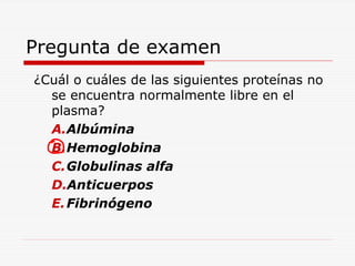 Pregunta de examen
¿Cuál o cuáles de las siguientes proteínas no
se encuentra normalmente libre en el
plasma?
A.Albúmina
B.Hemoglobina
C.Globulinas alfa
D.Anticuerpos
E. Fibrinógeno

 