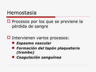 Hemostasia
 Procesos por los que se previene la
pérdida de sangre
 Intervienen varios procesos:
 Espasmo vascular
 Formación del tapón plaquetario
(trombo)
 Coagulación sanguínea

 