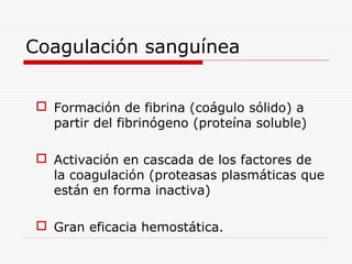 Coagulación sanguínea
 Formación de fibrina (coágulo sólido) a
partir del fibrinógeno (proteína soluble)
 Activación en cascada de los factores de
la coagulación (proteasas plasmáticas que
están en forma inactiva)
 Gran eficacia hemostática.

 