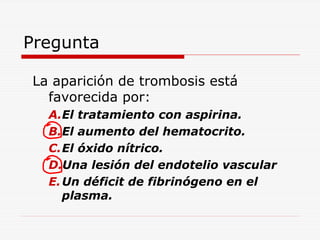 Pregunta
La aparición de trombosis está
favorecida por:
A.El tratamiento con aspirina.
B.El aumento del hematocrito.
C.El óxido nítrico.
D.Una lesión del endotelio vascular
E. Un déficit de fibrinógeno en el
plasma.

 
