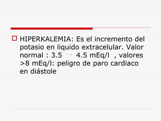  HIPERKALEMIA: Es el incremento del
potasio en liquido extracelular. Valor
normal : 3.5
4.5 mEq/l , valores
>8 mEq/l: peligro de paro cardiaco
en diástole

 