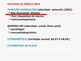 ESTUDIOS DE MÉDULA ÓSEA

PUNCIÓN ASPIRACIÓN (abordaje: esternón (2EIC)
* May Grunwald- Giemsa
* Perl (depósitos de hierro)
* inmunocitoquímica
BIOPSIA MO (abordaje: cresta ilíaca post)
* morfología
* inmunohistoquímica
CITOGENÉTICO (cariotipo normal 46,XY ó 46,XX)
CITOMETRIA DE FLUJO

 