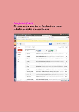  
 
 
Google Mail (GMail) 
Sirve para crear cuentas en facebook, asi como 
redactar mensajes a los remitentes. 
 
 
 
 
 
 
 
 