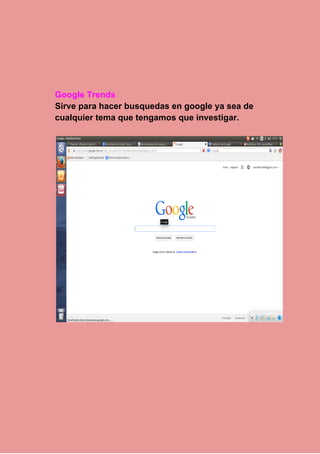  
 
 
Google Trends 
Sirve para hacer busquedas en google ya sea de 
cualquier tema que tengamos que investigar. 
 
 
 
 
 
 
 
 
 