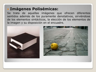  Imágenes Polisémicas:
Se trata de aquellas imágenes que ofrecen diferentes
sentidos además de los puramente denotativos, sirviéndose
de los elementos sintácticos, la elección de los elementos de
la imagen y su disposición en el encuadre.
 