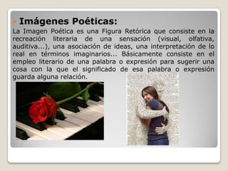  Imágenes Poéticas:
La Imagen Poética es una Figura Retórica que consiste en la
recreación literaria de una sensación (visual, olfativa,
auditiva...), una asociación de ideas, una interpretación de lo
real en términos imaginarios... Básicamente consiste en el
empleo literario de una palabra o expresión para sugerir una
cosa con la que el significado de esa palabra o expresión
guarda alguna relación.
 