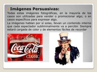  Imágenes Persuasivas:
Todas estas imágenes fotográficas, en la mayoría de los
casos son utilizadas para vender o promocionar algo; o en
casos específicos para expresar algo.
La imágenes hablan por sí solas, llevan un contenido interno
que cada espectador subliminalmente va a percibir. Siempre
estará cargada de color y de elementos fáciles de recordar
 