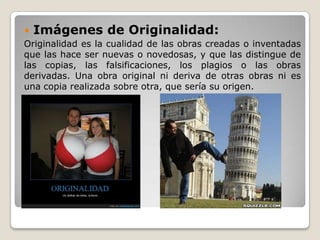  Imágenes de Originalidad:
Originalidad es la cualidad de las obras creadas o inventadas
que las hace ser nuevas o novedosas, y que las distingue de
las copias, las falsificaciones, los plagios o las obras
derivadas. Una obra original ni deriva de otras obras ni es
una copia realizada sobre otra, que sería su origen.
 