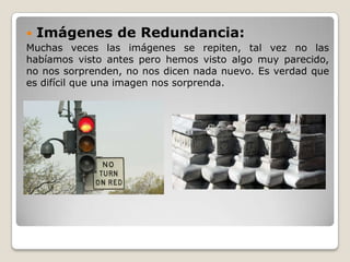 Imágenes de Redundancia:
Muchas veces las imágenes se repiten, tal vez no las
habíamos visto antes pero hemos visto algo muy parecido,
no nos sorprenden, no nos dicen nada nuevo. Es verdad que
es difícil que una imagen nos sorprenda.
 