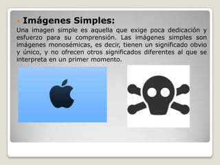  Imágenes Simples:
Una imagen simple es aquella que exige poca dedicación y
esfuerzo para su comprensión. Las imágenes simples son
imágenes monosémicas, es decir, tienen un significado obvio
y único, y no ofrecen otros significados diferentes al que se
interpreta en un primer momento.
 