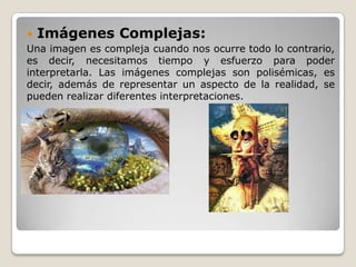  Imágenes Complejas:
Una imagen es compleja cuando nos ocurre todo lo contrario,
es decir, necesitamos tiempo y esfuerzo para poder
interpretarla. Las imágenes complejas son polisémicas, es
decir, además de representar un aspecto de la realidad, se
pueden realizar diferentes interpretaciones.
 