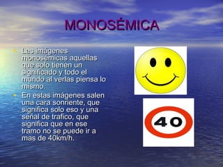 MONOSÉMICAMONOSÉMICA
• Las imágenesLas imágenes
monosémicas aquellasmonosémicas aquellas
que solo tienen unque solo tienen un
significado y todo elsignificado y todo el
mundo al verlas piensa lomundo al verlas piensa lo
mismo.mismo.
• En estas imágenes salenEn estas imágenes salen
una cara sonriente, queuna cara sonriente, que
significa solo eso y unasignifica solo eso y una
señal de trafico, queseñal de trafico, que
significa que en esesignifica que en ese
tramo no se puede ir atramo no se puede ir a
mas de 40km/h.mas de 40km/h.
 