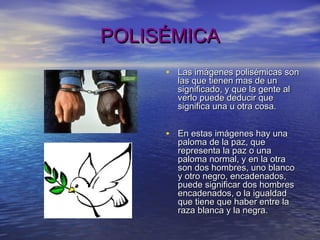 POLISÉMICAPOLISÉMICA
• Las imágenes polisémicas sonLas imágenes polisémicas son
las que tienen mas de unlas que tienen mas de un
significado, y que la gente alsignificado, y que la gente al
verlo puede deducir queverlo puede deducir que
significa una u otra cosa.significa una u otra cosa.
• En estas imágenes hay unaEn estas imágenes hay una
paloma de la paz, quepaloma de la paz, que
representa la paz o unarepresenta la paz o una
paloma normal, y en la otrapaloma normal, y en la otra
son dos hombres, uno blancoson dos hombres, uno blanco
y otro negro, encadenados,y otro negro, encadenados,
puede significar dos hombrespuede significar dos hombres
encadenados, o la igualdadencadenados, o la igualdad
que tiene que haber entre laque tiene que haber entre la
raza blanca y la negra.raza blanca y la negra.
 