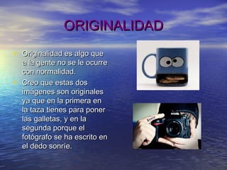 ORIGINALIDADORIGINALIDAD
• Originalidad es algo queOriginalidad es algo que
a la gente no se le ocurrea la gente no se le ocurre
con normalidad.con normalidad.
• Creo que estas dosCreo que estas dos
imágenes son originalesimágenes son originales
ya que en la primera enya que en la primera en
la taza tienes para ponerla taza tienes para poner
las galletas, y en lalas galletas, y en la
segunda porque elsegunda porque el
fotógrafo se ha escrito enfotógrafo se ha escrito en
el dedo sonríe.el dedo sonríe.
 
