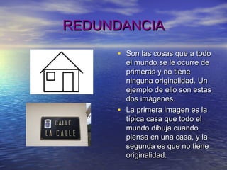 REDUNDANCIAREDUNDANCIA
• Son las cosas que a todoSon las cosas que a todo
el mundo se le ocurre deel mundo se le ocurre de
primeras y no tieneprimeras y no tiene
ninguna originalidad. Unninguna originalidad. Un
ejemplo de ello son estasejemplo de ello son estas
dos imágenes.dos imágenes.
• La primera imagen es laLa primera imagen es la
típica casa que todo eltípica casa que todo el
mundo dibuja cuandomundo dibuja cuando
piensa en una casa, y lapiensa en una casa, y la
segunda es que no tienesegunda es que no tiene
originalidad.originalidad.
 