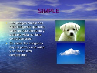 SIMPLESIMPLE
• Una imagen simple sonUna imagen simple son
esas imágenes que soloesas imágenes que solo
tiene un solo elemento ytiene un solo elemento y
a simple vista no tienea simple vista no tiene
complicaciones.complicaciones.
• En estas dos imágenesEn estas dos imágenes
hay un perro y una nubehay un perro y una nube
y no tienen otray no tienen otra
complejidad.complejidad.
 