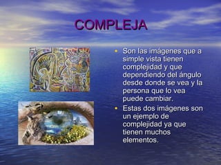 COMPLEJACOMPLEJA
• Son las imágenes que aSon las imágenes que a
simple vista tienensimple vista tienen
complejidad y quecomplejidad y que
dependiendo del ángulodependiendo del ángulo
desde donde se vea y ladesde donde se vea y la
persona que lo veapersona que lo vea
puede cambiar.puede cambiar.
• Estas dos imágenes sonEstas dos imágenes son
un ejemplo deun ejemplo de
complejidad ya quecomplejidad ya que
tienen muchostienen muchos
elementos.elementos.
 