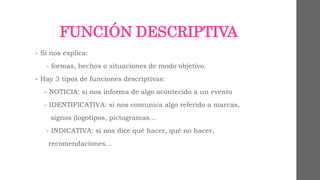 FUNCIÓN DESCRIPTIVA 
• Si nos explica: 
- formas, hechos o situaciones de modo objetivo. 
• Hay 3 tipos de funciones descriptivas: 
- NOTICIA: si nos informa de algo acontecido a un evento 
- IDENTIFICATIVA: si nos comunica algo referido a marcas, 
signos (logotipos, pictogramas… 
- INDICATIVA: si nos dice qué hacer, qué no hacer, 
recomendaciones… 
 