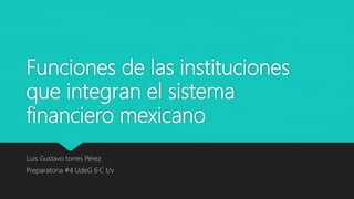 Funciones de las instituciones
que integran el sistema
financiero mexicano
Luis Gustavo torres Pérez
Preparatoria #4 UdeG 6·C t/v
 