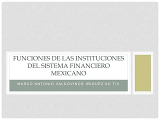 M A R C O A N T O N I O VA L D O V I N O S I Ñ I G U E Z 6 C T / V
FUNCIONES DE LAS INSTITUCIONES
DEL SISTEMA FINANCIERO
MEXICANO
 