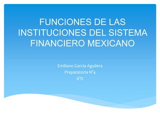 FUNCIONES DE LAS
INSTITUCIONES DEL SISTEMA
FINANCIERO MEXICANO
Emiliano Garcia Aguilera
Preparatoria N°4
6°D
 