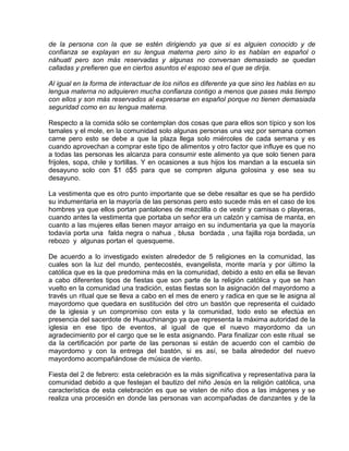 de la persona con la que se estén dirigiendo ya que si es alguien conocido y de
confianza se explayan en su lengua materna pero sino lo es hablan en español o
náhuatl pero son más reservadas y algunas no conversan demasiado se quedan
calladas y prefieren que en ciertos asuntos el esposo sea el que se dirija.
Al igual en la forma de interactuar de los niños es diferente ya que sino les hablas en su
lengua materna no adquieren mucha confianza contigo a menos que pases más tiempo
con ellos y son más reservados al expresarse en español porque no tienen demasiada
seguridad como en su lengua materna.
Respecto a la comida sólo se contemplan dos cosas que para ellos son típico y son los
tamales y el mole, en la comunidad solo algunas personas una vez por semana comen
carne pero esto se debe a que la plaza llega solo miércoles de cada semana y es
cuando aprovechan a comprar este tipo de alimentos y otro factor que influye es que no
a todas las personas les alcanza para consumir este alimento ya que solo tienen para
frijoles, sopa, chile y tortillas. Y en ocasiones a sus hijos los mandan a la escuela sin
desayuno solo con $1 ó$5 para que se compren alguna golosina y ese sea su
desayuno.
La vestimenta que es otro punto importante que se debe resaltar es que se ha perdido
su indumentaria en la mayoría de las personas pero esto sucede más en el caso de los
hombres ya que ellos portan pantalones de mezclilla o de vestir y camisas o playeras,
cuando antes la vestimenta que portaba un señor era un calzón y camisa de manta, en
cuanto a las mujeres ellas tienen mayor arraigo en su indumentaria ya que la mayoría
todavía porta una falda negra o nahua , blusa bordada , una fajilla roja bordada, un
rebozo y algunas portan el quesqueme.
De acuerdo a lo investigado existen alrededor de 5 religiones en la comunidad, las
cuales son la luz del mundo, pentecostés, evangelista, monte maría y por último la
católica que es la que predomina más en la comunidad, debido a esto en ella se llevan
a cabo diferentes tipos de fiestas que son parte de la religión católica y que se han
vuelto en la comunidad una tradición, estas fiestas son la asignación del mayordomo a
través un ritual que se lleva a cabo en el mes de enero y radica en que se le asigna al
mayordomo que quedara en sustitución del otro un bastón que representa el cuidado
de la iglesia y un compromiso con esta y la comunidad, todo esto se efectúa en
presencia del sacerdote de Huauchinango ya que representa la máxima autoridad de la
iglesia en ese tipo de eventos, al igual de que el nuevo mayordomo da un
agradecimiento por el cargo que se le esta asignando. Para finalizar con este ritual se
da la certificación por parte de las personas si están de acuerdo con el cambio de
mayordomo y con la entrega del bastón, si es así, se baila alrededor del nuevo
mayordomo acompañándose de música de viento.
Fiesta del 2 de febrero: esta celebración es la más significativa y representativa para la
comunidad debido a que festejan el bautizo del niño Jesús en la religión católica, una
característica de esta celebración es que se visten de niño dios a las imágenes y se
realiza una procesión en donde las personas van acompañadas de danzantes y de la
 
