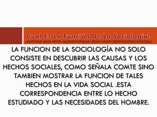 LA FUNCION DE LA SOCIOLOGÍA NO SOLO
CONSISTE EN DESCUBRIR LAS CAUSAS Y LOS
HECHOS SOCIALES, COMO SEÑALA COMTE SINO
TAMBIEN MOSTRAR LA FUNCION DE TALES
HECHOS EN LA VIDA SOCIAL .ESTA
CORRESPONDENCIA ENTRE LO HECHO
ESTUDIADO Y LAS NECESIDADES DEL HOMBRE.