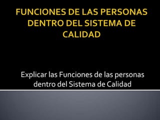 FUNCIONES DE LAS PERSONAS DENTRO DEL SISTEMA DE CALIDAD Explicar las Funciones de las personas dentro del Sistema de Calidad 