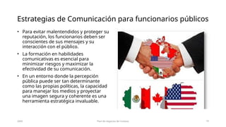 Estrategias de Comunicación para funcionarios públicos
• Para evitar malentendidos y proteger su
reputación, los funcionarios deben ser
conscientes de sus mensajes y su
interacción con el público.
• La formación en habilidades
comunicativas es esencial para
minimizar riesgos y maximizar la
efectividad de su comunicación.
• En un entorno donde la percepción
pública puede ser tan determinante
como las propias políticas, la capacidad
para manejar los medios y proyectar
una imagen segura y coherente es una
herramienta estratégica invaluable.
20XX Plan de negocios de Contoso 10
 