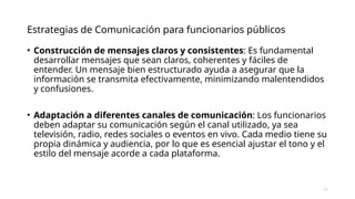 Estrategias de Comunicación para funcionarios públicos
• Construcción de mensajes claros y consistentes: Es fundamental
desarrollar mensajes que sean claros, coherentes y fáciles de
entender. Un mensaje bien estructurado ayuda a asegurar que la
información se transmita efectivamente, minimizando malentendidos
y confusiones.
• Adaptación a diferentes canales de comunicación: Los funcionarios
deben adaptar su comunicación según el canal utilizado, ya sea
televisión, radio, redes sociales o eventos en vivo. Cada medio tiene su
propia dinámica y audiencia, por lo que es esencial ajustar el tono y el
estilo del mensaje acorde a cada plataforma.
11
 